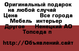 Оригинальный подарок на любой случай!!!! › Цена ­ 2 500 - Все города Мебель, интерьер » Другое   . Ненецкий АО,Топседа п.